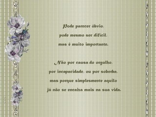 Pode parecer óbvio,  pode mesmo ser difícil,  mas é muito importante.  Não por causa do orgulho,  por incapacidade, ou por soberba,  mas porque simplesmente aquilo  já não se encaixa mais na sua vida. 