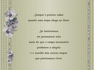 Sempre é preciso saber  quando uma etapa chega ao final.  Se insistirmos  em permanecer nela  mais do que o tempo necessário, perdemos a alegria  e o sentido das outras etapas  que precisamos viver.  