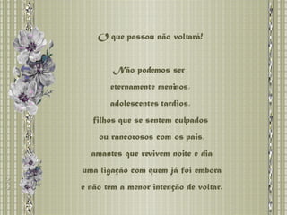 O que passou não voltará! Não podemos ser  eternamente meninos, adolescentes tardios,  filhos que se sentem culpados ou rancorosos com os pais, amantes que revivem noite e dia uma ligação com quem já foi embora e não tem a menor intenção de voltar. 