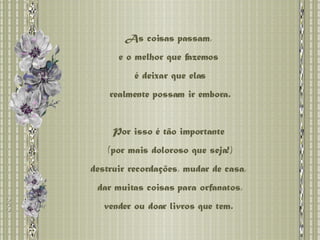 As coisas passam,  e o melhor que fazemos  é deixar que elas realmente possam ir embora.  Por isso é tão importante  (por mais doloroso que seja!) destruir recordações, mudar de casa,  dar muitas coisas para orfanatos, vender ou doar livros que tem.  