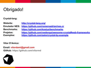 pen4education
Crystal-lang:
Website: http://crystal-lang.org/
Emulador NES: https://github.com/romeroadrian/nes.cr
Benchmarks: https://github.com/kostya/benchmarks
Projetos: https://github.com/veelenga/awesome-crystal#web-frameworks
Exemplos: https://github.com/askn/crystal-by-example
Vitor D’Amico:
Email: vitordami@gmail.com
GitHub: https://github.com/vitormd
Obrigado!
 