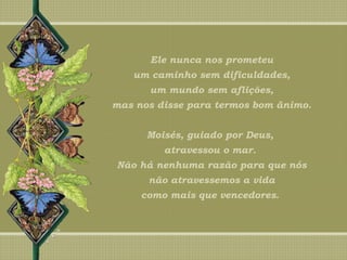 Ele nunca nos prometeu
um caminho sem dificuldades,
um mundo sem aflições,
mas nos disse para termos bom ânimo.
Moisés, guiado por Deus,
atravessou o mar.
Não há nenhuma razão para que nós
não atravessemos a vida
como mais que vencedores.
 
