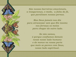 São nossas barreiras emocionais,
a insegurança, o medo, a falta de fé,
que paralisam nossas pernas.
Mas Deus jamais nos diz
para atravessar sem que Ele mesmo
nos forneça os meios
para chegar do outro lado.
Se não vamos,
é porque confiamos demais
nesse nosso lado humano
e de menos na nossa parte
que mais se parece com Deus,
nosso lado espiritual.
 