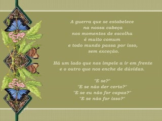 A guerra que se estabelece
na nossa cabeça
nos momentos de escolha
é muito comum
e todo mundo passa por isso,
sem exceção.
Há um lado que nos impele a ir em frente
e o outro que nos enche de dúvidas.
"E se?"
"E se não der certo?"
"E se eu não for capaz?"
"E se não for isso?"
 