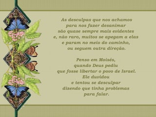 As desculpas que nos achamos
para nos fazer desanimar
são quase sempre mais evidentes
e, não raro, muitos se apegam a elas
e param no meio do caminho,
ou seguem outra direção.
Penso em Moisés,
quando Deus pediu
que fosse libertar o povo de Israel.
Ele duvidou
e tentou se desculpar
dizendo que tinha problemas
para falar.
 