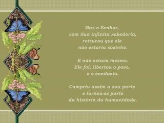 Mas o Senhor,
com Sua infinita sabedoria,
retrucou que ele
não estaria sozinho.
E não estava mesmo.
Ele foi, libertou o povo,
e o conduziu.
Cumpriu assim a sua parte
e tornou-se parte
da história da humanidade.
 