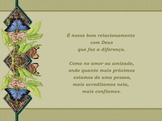 É nosso bom relacionamento
com Deus
que faz a diferença.
Como no amor ou amizade,
onde quanto mais próximos
estamos de uma pessoa,
mais acreditamos nela,
mais confiamos.
 