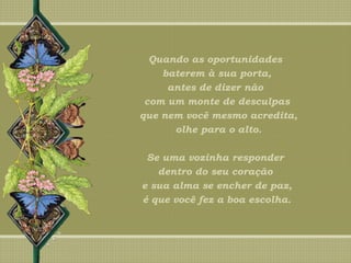 Quando as oportunidades
baterem à sua porta,
antes de dizer não
com um monte de desculpas
que nem você mesmo acredita,
olhe para o alto.
Se uma vozinha responder
dentro do seu coração
e sua alma se encher de paz,
é que você fez a boa escolha.
 