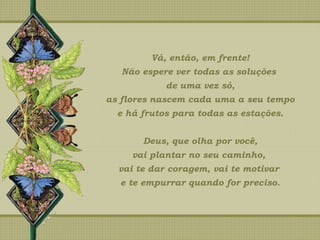 Vá, então, em frente!
Não espere ver todas as soluções
de uma vez só,
as flores nascem cada uma a seu tempo
e há frutos para todas as estações.
Deus, que olha por você,
vai plantar no seu caminho,
vai te dar coragem, vai te motivar
e te empurrar quando for preciso.
 