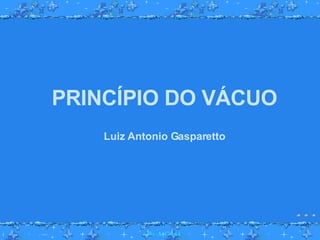 PRINCÍPIO DO VÁCUO Luiz Antonio Gasparetto 