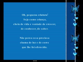 Oh, pequena criatura! Seja como criança,  cheia de vida e vontade de crescer,  de conhecer, de saber.  Não perca essa preciosa  chama de luz e de cores  que lhe foi oferecida.  
