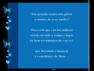 Sua jornada representa glória  a muitos de seus irmãos! Faca com que sua luz radiante esteja em todo o tempo e lugar,  na bem-aventurança de seu ser,  que foi criado a imagem  e semelhança de Deus....  
