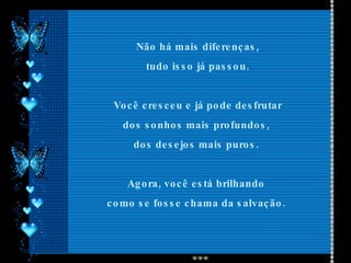 Não há mais diferenças, tudo isso já passou. Você cresceu e já pode desfrutar dos sonhos mais profundos,  dos desejos mais puros.  Agora, você está brilhando  como se fosse chama da salvação.  