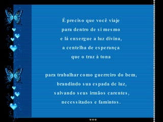 É preciso que você viaje  para dentro de si mesmo  e lá enxergue a luz divina,  a centelha de esperança  que o traz à tona  para trabalhar como guerreiro do bem,  brandindo sua espada de luz, salvando seus irmãos carentes, necessitados e famintos.  