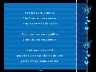 Sua luz cura, e muito.  Não tema as boas novas,  nem a elevação do saber. O conhecimento dignifica  e amplia sua magnitude.  Nada poderá detê-lo quando buscar as chaves do bem, para abrir os portais de luz.  