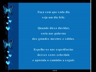 Faça com que cada dia  seja um dia feliz.  Quando disso duvidar,  creia nas palavras  dos grandes mestres e sábios.  Espelhe-se nas experiências  desses seres celestiais  e aprenda o caminho a seguir.  