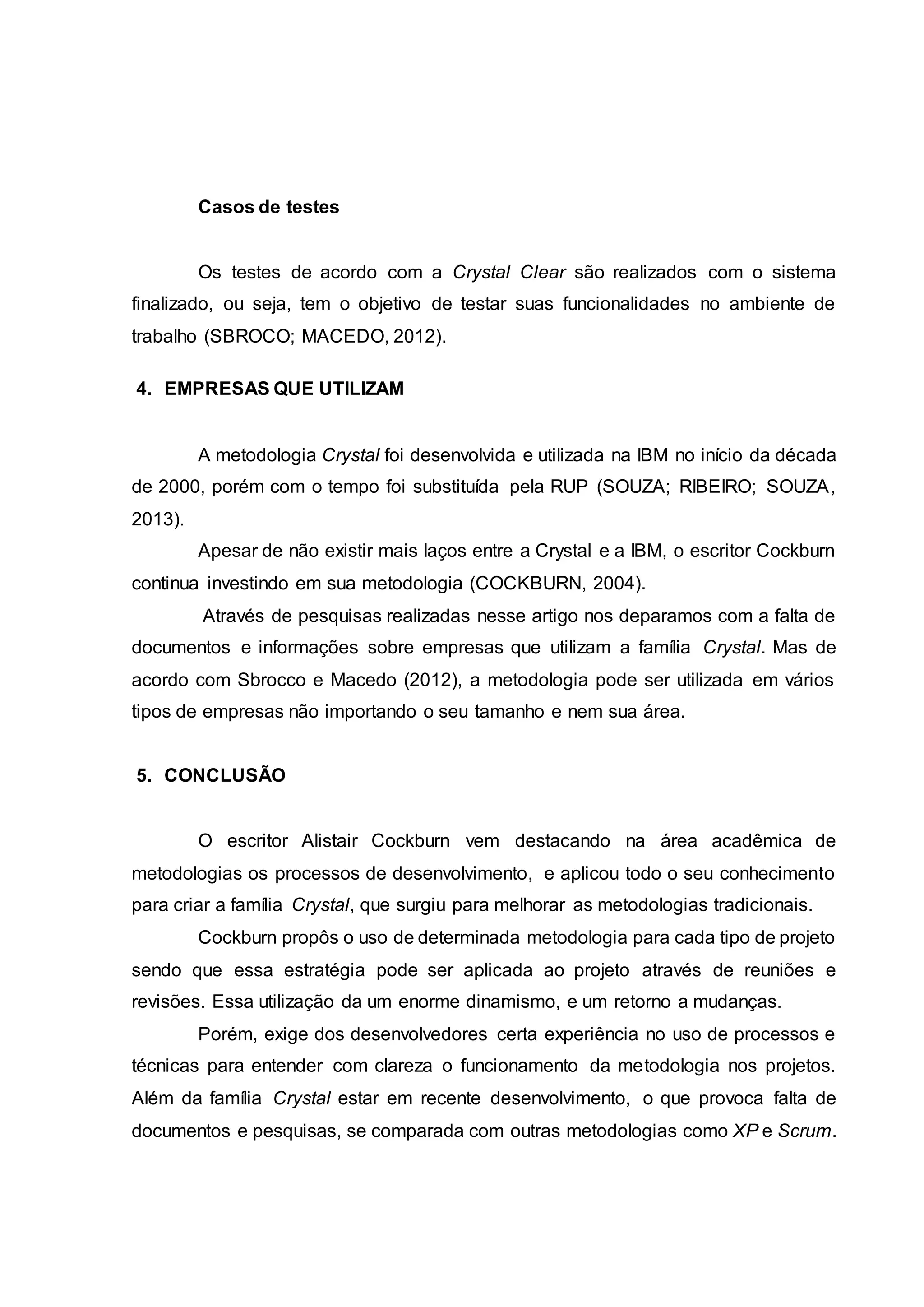 Casos de testes
Os testes de acordo com a Crystal Clear são realizados com o sistema
finalizado, ou seja, tem o objetivo de testar suas funcionalidades no ambiente de
trabalho (SBROCO; MACEDO, 2012).
4. EMPRESAS QUE UTILIZAM
A metodologia Crystal foi desenvolvida e utilizada na IBM no início da década
de 2000, porém com o tempo foi substituída pela RUP (SOUZA; RIBEIRO; SOUZA,
2013).
Apesar de não existir mais laços entre a Crystal e a IBM, o escritor Cockburn
continua investindo em sua metodologia (COCKBURN, 2004).
Através de pesquisas realizadas nesse artigo nos deparamos com a falta de
documentos e informações sobre empresas que utilizam a família Crystal. Mas de
acordo com Sbrocco e Macedo (2012), a metodologia pode ser utilizada em vários
tipos de empresas não importando o seu tamanho e nem sua área.
5. CONCLUSÃO
O escritor Alistair Cockburn vem destacando na área acadêmica de
metodologias os processos de desenvolvimento, e aplicou todo o seu conhecimento
para criar a família Crystal, que surgiu para melhorar as metodologias tradicionais.
Cockburn propôs o uso de determinada metodologia para cada tipo de projeto
sendo que essa estratégia pode ser aplicada ao projeto através de reuniões e
revisões. Essa utilização da um enorme dinamismo, e um retorno a mudanças.
Porém, exige dos desenvolvedores certa experiência no uso de processos e
técnicas para entender com clareza o funcionamento da metodologia nos projetos.
Além da família Crystal estar em recente desenvolvimento, o que provoca falta de
documentos e pesquisas, se comparada com outras metodologias como XP e Scrum.
 