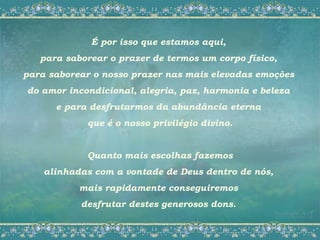 É por isso que estamos aqui,
   para saborear o prazer de termos um corpo físico,
para saborear o nosso prazer nas mais elevadas emoções
do amor incondicional, alegria, paz, harmonia e beleza
      e para desfrutarmos da abundância eterna
            que é o nosso privilégio divino.


            Quanto mais escolhas fazemos
    alinhadas com a vontade de Deus dentro de nós,
           mais rapidamente conseguiremos
           desfrutar destes generosos dons.
 