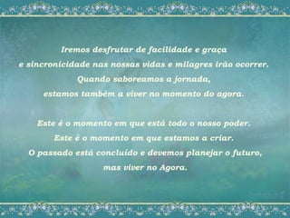Iremos desfrutar de facilidade e graça
e sincronicidade nas nossas vidas e milagres irão ocorrer.
             Quando saboreamos a jornada,
     estamos também a viver no momento do agora.


    Este é o momento em que está todo o nosso poder.
        Este é o momento em que estamos a criar.
  O passado está concluído e devemos planejar o futuro,
                   mas viver no Agora.
 