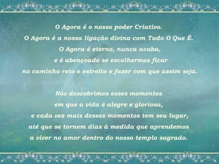 O Agora é o nosso poder Criativo.
O Agora é a nossa ligação divina com Tudo O Que É.
           O Agora é eterno, nunca acaba,
         e é abençoado se escolhermos ficar
no caminho reto e estreito e fazer com que assim seja.


          Nós descobrimos esses momentos
         em que a vida é alegre e gloriosa,
  e cada vez mais desses momentos tem seu lugar,
 até que se tornem dias à medida que aprendemos
  a viver no amor dentro do nosso templo sagrado.
 