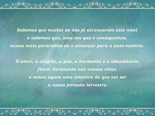 Sabemos que muitos de nós já alcançaram este nível
       e sabemos que, uma vez que o conseguimos,
nunca mais pararemos de o alcançar para a auto-mestria.


  O amor, a alegria, a paz, a harmonia e a abundância
           fluem livremente nas nossas vidas
       e temos agora uma amostra do que vai ser
               a nossa jornada terrestre.
 