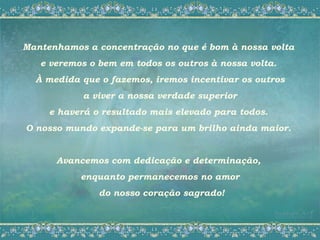 Mantenhamos a concentração no que é bom à nossa volta
   e veremos o bem em todos os outros à nossa volta.
  À medida que o fazemos, iremos incentivar os outros
           a viver a nossa verdade superior
     e haverá o resultado mais elevado para todos.
O nosso mundo expande-se para um brilho ainda maior.


      Avancemos com dedicação e determinação,
           enquanto permanecemos no amor
               do nosso coração sagrado!
 