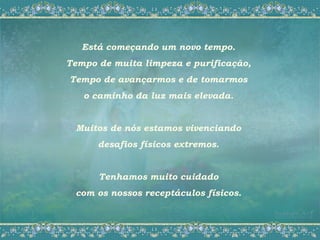Está começando um novo tempo.
Tempo de muita limpeza e purificação,
Tempo de avançarmos e de tomarmos
   o caminho da luz mais elevada.


 Muitos de nós estamos vivenciando
      desafios físicos extremos.


      Tenhamos muito cuidado
 com os nossos receptáculos físicos.
 