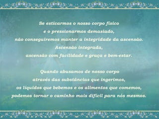 Se esticarmos o nosso corpo físico
            e o pressionarmos demasiado,
 não conseguiremos manter a integridade da ascensão.
                 Ascensão integrada,
     ascensão com facilidade e graça e bem-estar.


           Quando abusamos de nosso corpo
        através das substâncias que ingerimos,
 os líquidos que bebemos e os alimentos que comemos,
podemos tornar o caminho mais difícil para nós mesmos.
 