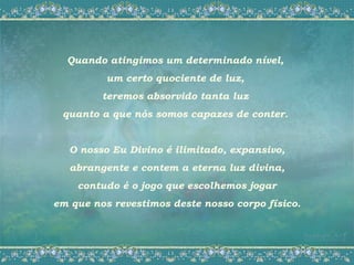 Quando atingimos um determinado nível,
          um certo quociente de luz,
         teremos absorvido tanta luz
 quanto a que nós somos capazes de conter.


   O nosso Eu Divino é ilimitado, expansivo,
   abrangente e contem a eterna luz divina,
    contudo é o jogo que escolhemos jogar
em que nos revestimos deste nosso corpo físico.
 