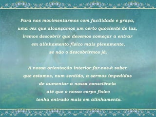 Para nos movimentarmos com facilidade e graça,
uma vez que alcançamos um certo quociente de luz,
 iremos descobrir que devemos começar a entrar
     em alinhamento físico mais plenamente,
             se não o descobrirmos já.


    A nossa orientação interior far-nos-á saber
  que estamos, num sentido, a sermos impedidos
        de aumentar a nossa consciência
            até que o nosso corpo físico
       tenha entrado mais em alinhamento.
 