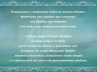 Pratiquemos a moderação todas as nossas atitudes.
       Moderação nas comidas que comemos,
             nos líquidos que bebemos
      e em tudo o que levamos ao nosso corpo.


          O nosso corpo é Templo de Deus.
              O nosso corpo é Templo
     para o nosso Eu Divino, e este somos nós.
       Cuidemos do nosso abençoado templo.
   Amemos e honremos, acariciemos nosso templo
e o retorno será de amor e de generosíssimas dádivas.
 