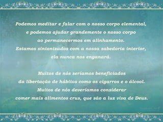Podemos meditar e falar com o nosso corpo elemental,
    e podemos ajudar grandemente o nosso corpo
        ao permanecermos em alinhamento.
Estamos sintonizados com a nossa sabedoria interior,
              ela nunca nos enganará.


         Muitos de nós seríamos beneficiados
 da libertação de hábitos como os cigarros e o álcool.
        Muitos de nós deveríamos considerar
comer mais alimentos crus, que são a luz viva de Deus.
 
