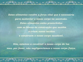 Estes alimentos contêm a força vital que é necessária
      para sustentar o nosso corpo na ascensão.
          Estes alimentos estão preenchidos
        com os blocos de construção que sustêm
                 e criam novos tecidos
         e constroem o nosso corpo saudável.


     Sim, estamos a construir o nosso corpo de luz
mas, por favor, não negligenciemos o nosso corpo físico.
 