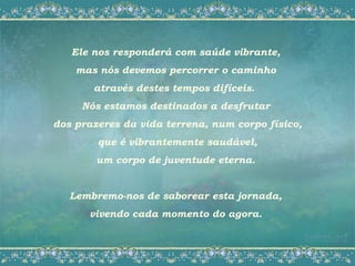 Ele nos responderá com saúde vibrante,
    mas nós devemos percorrer o caminho
       através destes tempos difíceis.
     Nós estamos destinados a desfrutar
dos prazeres da vida terrena, num corpo físico,
        que é vibrantemente saudável,
        um corpo de juventude eterna.


   Lembremo-nos de saborear esta jornada,
      vivendo cada momento do agora.
 
