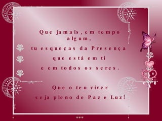 Que jamais, em tempo algum,  tu esqueças da Presença  que está em ti  e em todos os seres. Que o teu viver seja pleno de Paz e Luz! 