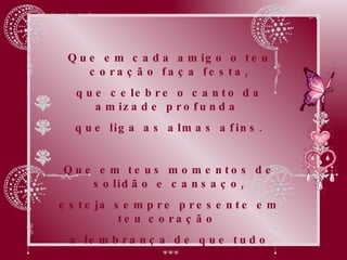 Que em cada amigo o teu coração faça festa, que celebre o canto da amizade profunda  que liga as almas afins. Que em teus momentos de solidão e cansaço, esteja sempre presente em teu coração  a lembrança de que tudo passa e se transforma,  quando a alma é grande e generosa. 