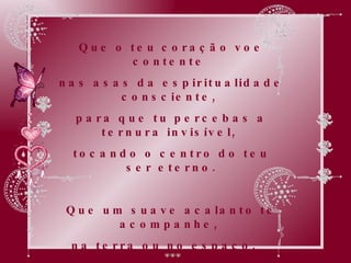 Que o teu coração voe contente  nas asas da espiritualidade consciente,  para que tu percebas a ternura invisível,  tocando o centro do teu ser eterno. Que um suave acalanto te acompanhe,  na terra ou no espaço,   e por onde quer que a imanência invisível  leve o teu viver. 