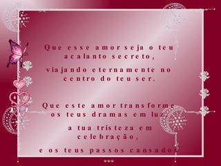 Que esse amor seja o teu acalanto secreto, viajando eternamente no centro do teu ser. Que este amor transforme os teus dramas em luz, a tua tristeza em celebração,  e os teus passos cansados  em alegres passos de dança renovadora. 