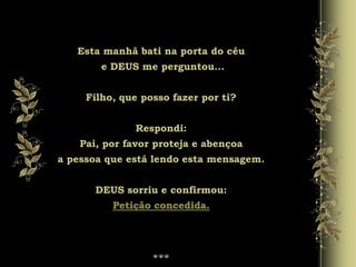Esta manhã bati na porta do céu
e DEUS me perguntou...
Filho, que posso fazer por ti?
Respondi:
Pai, por favor proteja e abençoa
a pessoa que está lendo esta mensagem.
DEUS sorriu e confirmou:
Petição concedida.