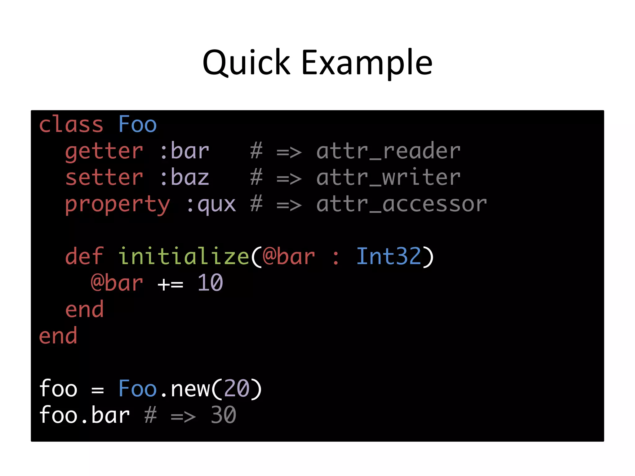 Quick	Example class Foo getter :bar # => attr_reader setter :baz # => attr_writer property :qux # => attr_accessor def initialize(@bar : Int32) @bar += 10 end end foo = Foo.new(20) foo.bar # => 30 