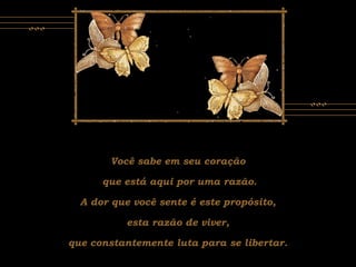 Você sabe em seu coração
que está aqui por uma razão.
A dor que você sente é este propósito,
esta razão de viver,
que constantemente luta para se libertar.
 