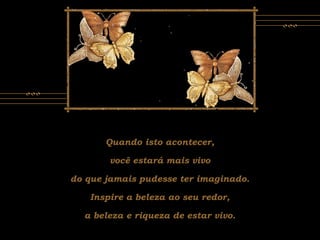 Quando isto acontecer,
você estará mais vivo
do que jamais pudesse ter imaginado.
Inspire a beleza ao seu redor,
a beleza e riqueza de estar vivo.
 