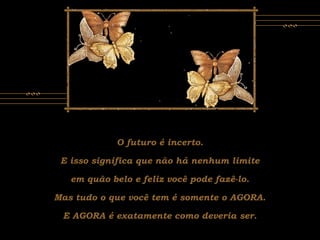 O futuro é incerto.
E isso significa que não há nenhum limite
em quão belo e feliz você pode fazê-lo.
Mas tudo o que você tem é somente o AGORA.
E AGORA é exatamente como deveria ser.
 