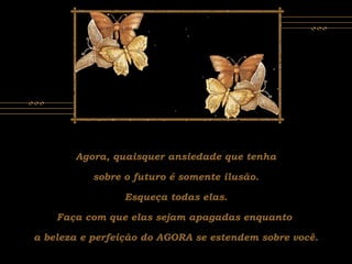 Agora, quaisquer ansiedade que tenha
sobre o futuro é somente ilusão.
Esqueça todas elas.
Faça com que elas sejam apagadas enquanto
a beleza e perfeição do AGORA se estendem sobre você.
 