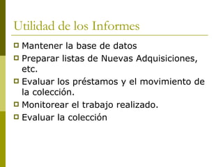 Utilidad de los Informes Mantener la base de datos  Preparar listas de Nuevas Adquisiciones, etc. Evaluar los préstamos y el movimiento de la colección. Monitorear el trabajo realizado. Evaluar la colección  