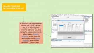 CREACION Y DISEÑO DE
CRYSTAL PREPORTS FOR.NET
El producto fue originalmente
creado por Crystal Services
Inc., la cual produjo las
versiones 1.0 hasta la 3.0. La
compañía fue posteriormente
adquirida por Seagate
Software, la que luego fue
renombrada como Crystal
Decisions, y produjo las
versiones 4.0 hasta la 9.0.
 