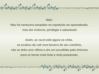 Não!
Não há nenhuma estupidez na repetição do aprendizado,
        mas sim vivência, privilégio e sabedoria!


          Assim, se você está agora no chão,
    se acabou de cair num buraco do seu caminho,
não se sinta uma vítima e sim um escolhido pelo Universo
      para se tornar mais forte e mais preparado.
 