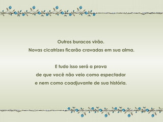 Outros buracos virão.
Novas cicatrizes ficarão cravadas em sua alma.


           E tudo isso será a prova
   de que você não veio como espectador
  e nem como coadjuvante de sua história.
 