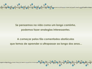 Se pensarmos na vida como um longo caminho,
        podemos fazer analogias interessantes.


     A começar pelos tão comentados obstáculos
que temos de aprender a ultrapassar ao longo dos anos...
 