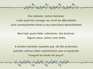 Uns maiores, outros menores,
    cada qual traz consigo seu nível de dificuldade,
suas conseqüentes dores e seus preciosos aprendizados.


     Mas hoje quero falar, sobretudo, dos buracos.
            Alguns rasos, outros nem tanto.


   E existem também aqueles que, de tão profundos,
 quando caímos neles costumamos usar a expressão
            "cheguei ao fundo do poço!".
 